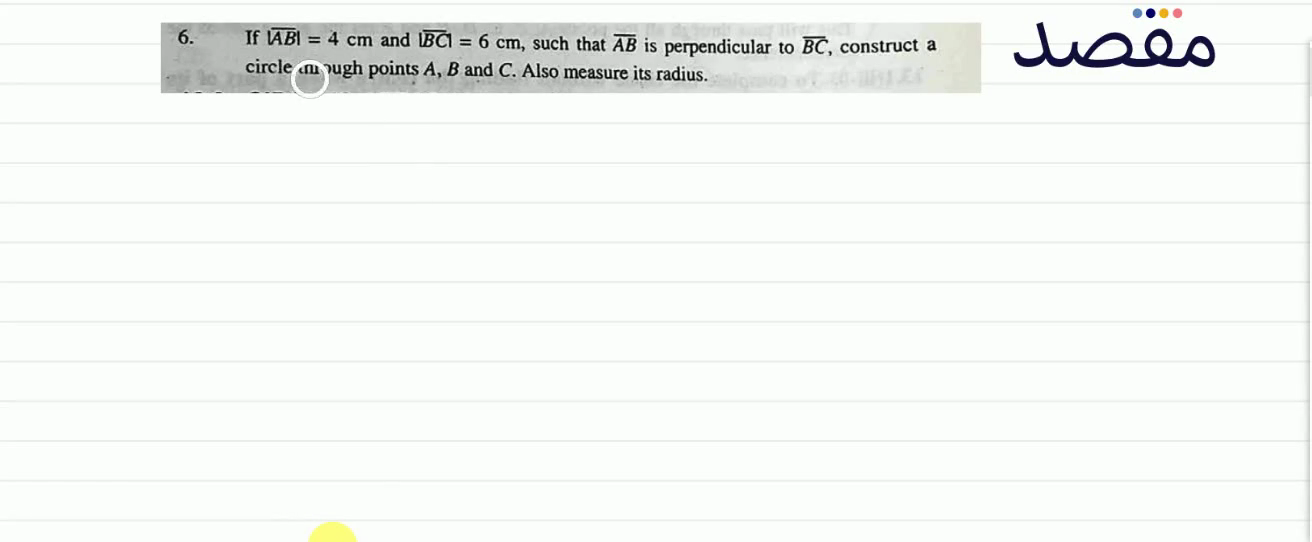 6. If |\overline{A B}|=4 \mathrm{~cm} and |\overline{B C}|=6 \mathrm{~cm} such that \overline{A B} is perpendicular to \overline{B C} construct a circle through points A B and C . Also measure its radius.