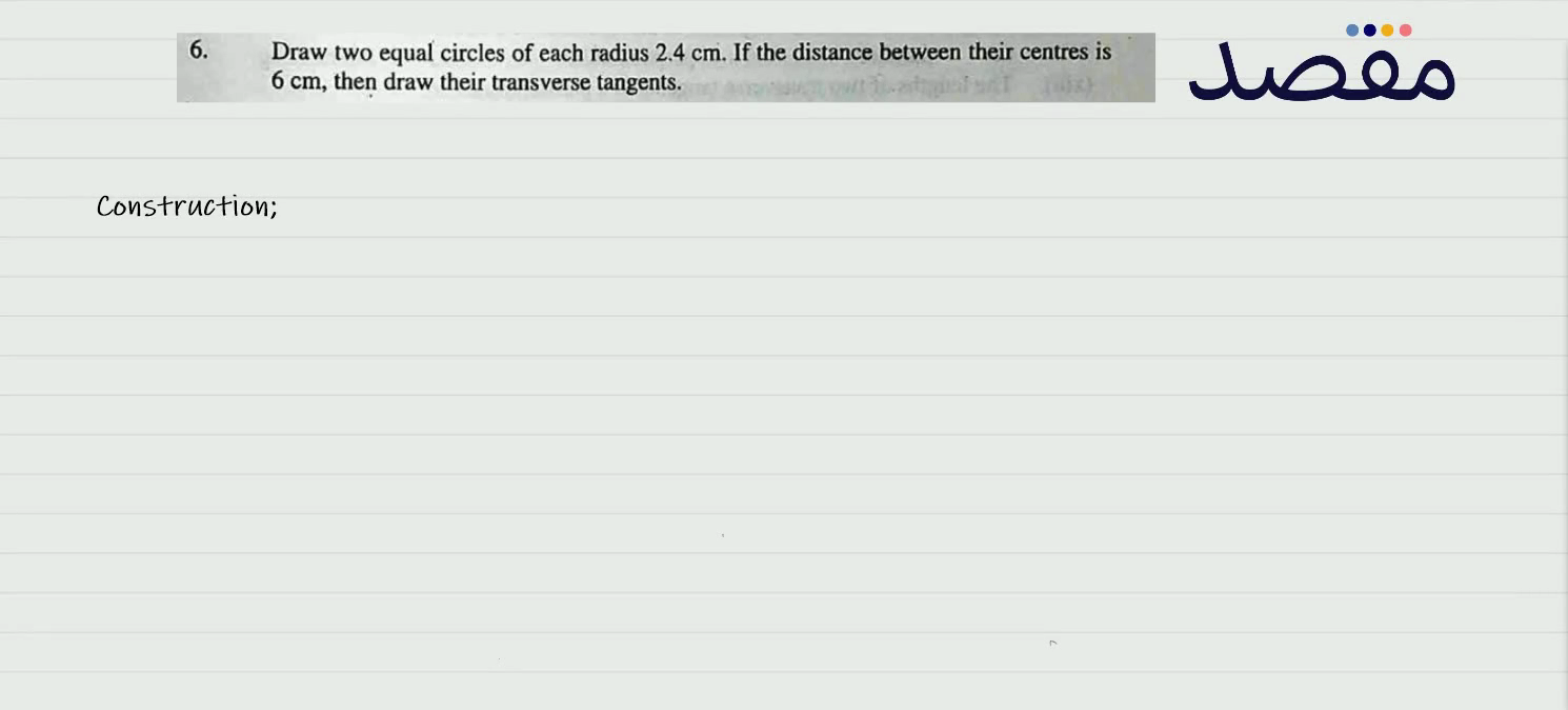 6. Draw two equal circles of each radius 2.4 \mathrm{~cm} . If the distance between their centres is 6 \mathrm{~cm} then draw their transverse tangents.