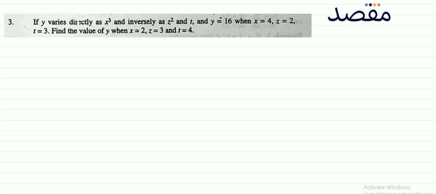 3. If y varies directly as x^{3} and inversely as z^{2} and t and y \doteq 16 when x=4 z=2 t=3 . Find the value of y when x=2 z=3 and t=4 .