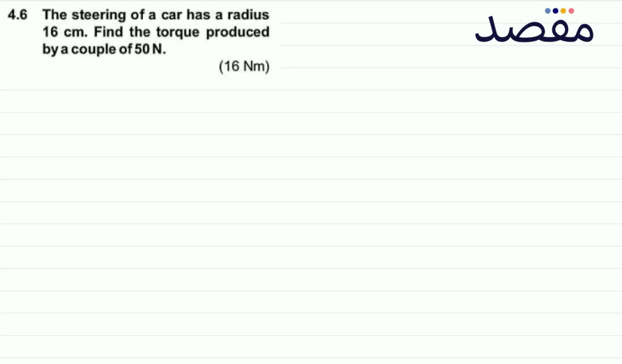4.6 The steering of a car has a radius 16 \mathrm{~cm} . Find the torque produced by a couple of 50 \mathrm{~N} . (16 \mathrm{Nm})