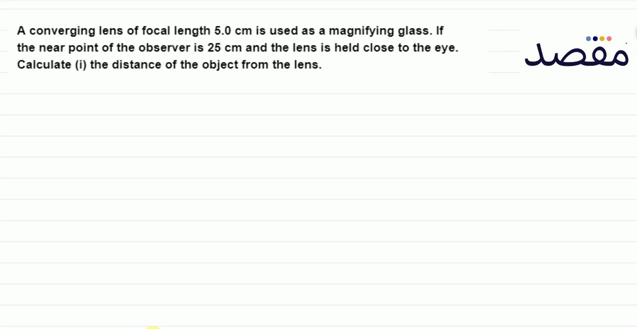 A converging lens of focal length 5.0 \mathrm{~cm} is used as a magnifying glass. If the near point of the observer is 25 \mathrm{~cm} and the lens is held close to the eye. Calculate (i) the distance of the object from the lens.