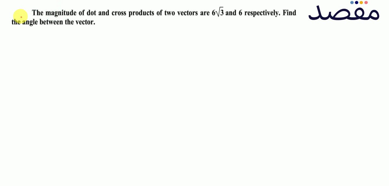 The magnitude of dot and cross products of two vectors are 6 \sqrt{3} and 6 respectively. Find the angle between the vector.