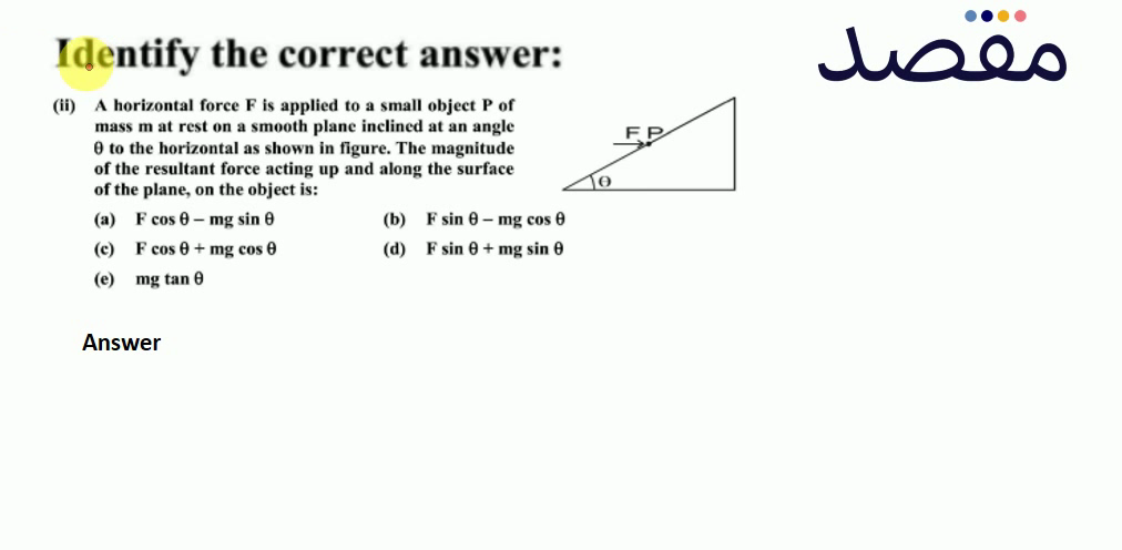 Identify the correct answer:(ii) A horizontal force F is applied to a small object P of mass m at rest on a smooth plane inclined at an angle \theta to the horizontal as shown in figure. The magnitude of the resultant force acting up and along the surface of the plane on the object is:(a) F \cos \theta-\mathrm{mg} \sin \theta (b) \mathrm{F} \sin \theta-\mathrm{mg} \cos \theta (c) F \cos \theta+m g \cos \theta (d) F \sin \theta+m g \sin \theta (e) m g \tan \theta