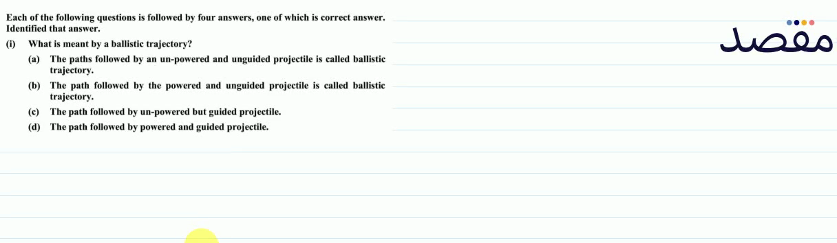 Each of the following questions is followed by four answers one of which is correct answer. Identified that answer.(i) What is meant by a ballistic trajectory?(a) The paths followed by an un-powered and unguided projectile is called ballistic trajectory.(b) The path followed by the powered and unguided projectile is called ballistic trajectory.(c) The path followed by un-powered but guided projectile.(d) The path followed by powered and guided projectile.