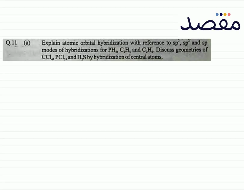 Q.11 (a) Explain atomic orbital hybridization with reference to \mathrm{sp}^{3} \mathrm{sp}^{2} and s p modes of hybridizations for \mathrm{PH}_{3} \mathrm{C}_{2} \mathrm{H}_{4} and \mathrm{C}_{2} \mathrm{H}_{2} . Discuss geometries of \mathrm{CCl}_{4} \mathrm{PCl}_{3} and \mathrm{H}_{2} \mathrm{~S} by hybridization of central atoms.