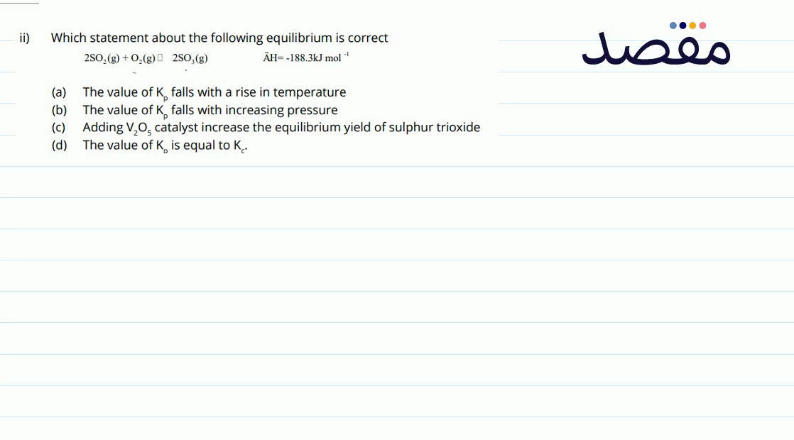 ii) Which statement about the following equilibrium is correct 2 \mathrm{SO}_{2}(\mathrm{~g})+\mathrm{O}_{2}(\mathrm{~g}) \square 2 \mathrm{SO}_{3}(\mathrm{~g}) \ddot{A} \mathrm{H}=-188.3 \mathrm{~kJ} \mathrm{~mol}{ }^{-1} (a) The value of K_{p} falls with a rise in temperature(b) The value of K_{p} falls with increasing pressure(c) Adding \mathrm{V}_{2} \mathrm{O}_{5} catalyst increase the equilibrium yield of sulphur trioxide(d) The value of K_{0} is equal to K_{\text {c. }} .