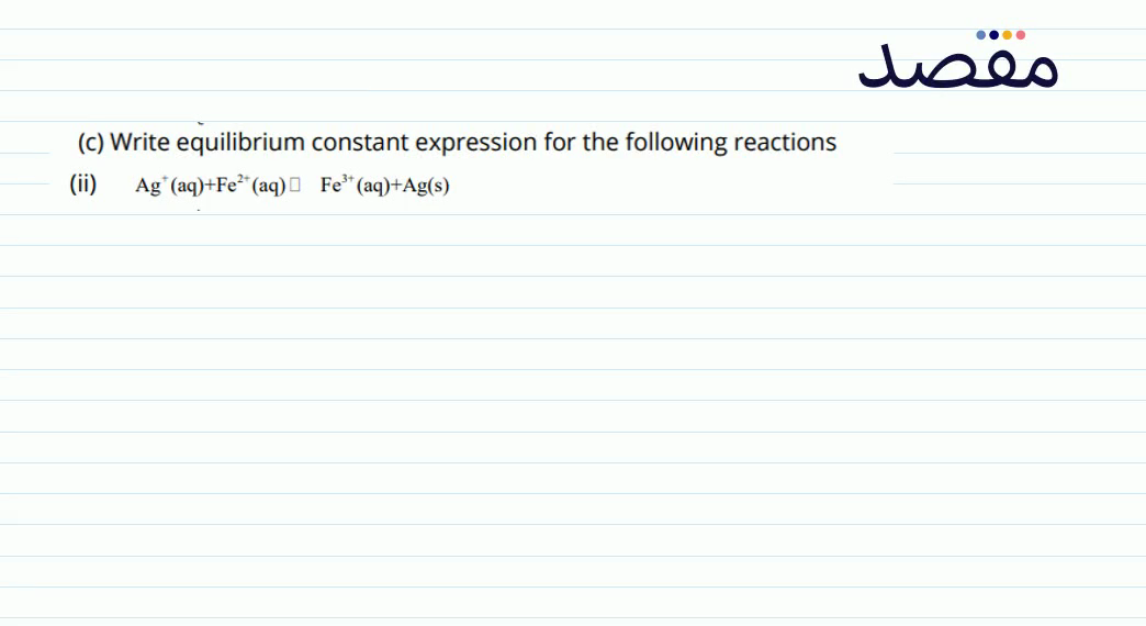 (c) Write equilibrium constant expression for the following reactions(ii) \mathrm{Ag}^{+} (aq) +\mathrm{Fe}^{2+} (aq) \square \mathrm{Fe}^{3+} (aq) +\mathrm{Ag}(\mathrm{s})