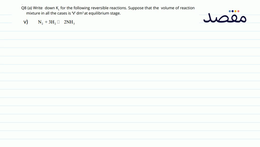 Q8 (a) Write down \mathrm{K}_{c} for the following reversible reactions. Suppose that the volume of reaction mixture in all the cases is V^{\prime \prime} \mathrm{dm}^{3} at equilibrium stage.V) \mathrm{N}_{2}+3 \mathrm{H}_{2} \square 2 \mathrm{NH}_{3}