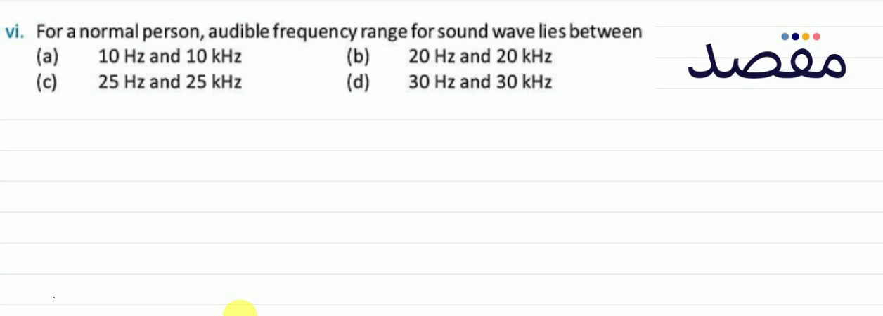 vi. For a normal person audible frequency range for sound wave lies between(a) 10 \mathrm{~Hz} and 10 \mathrm{kHz} (b) 20 \mathrm{~Hz} and 20 \mathrm{kHz} (c) 25 \mathrm{~Hz} and 25 \mathrm{kHz} (d) 30 \mathrm{~Hz} and 30 \mathrm{kHz}
