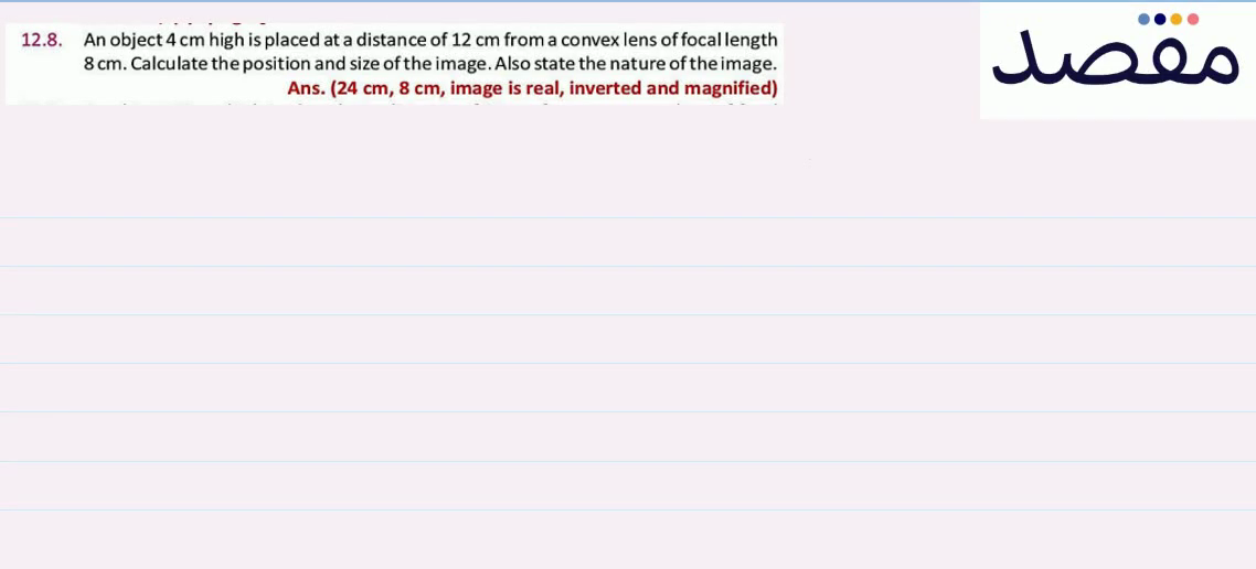 12.8. An object 4 \mathrm{~cm} high is placed at a distance of 12 \mathrm{~cm} from a convex lens of focallength 8 \mathrm{~cm} . Calculate the position and size of the image. Also state the nature of the image.Ans. (24 \mathrm{cm} 8 \mathrm{~cm} image is real inverted and magnified)