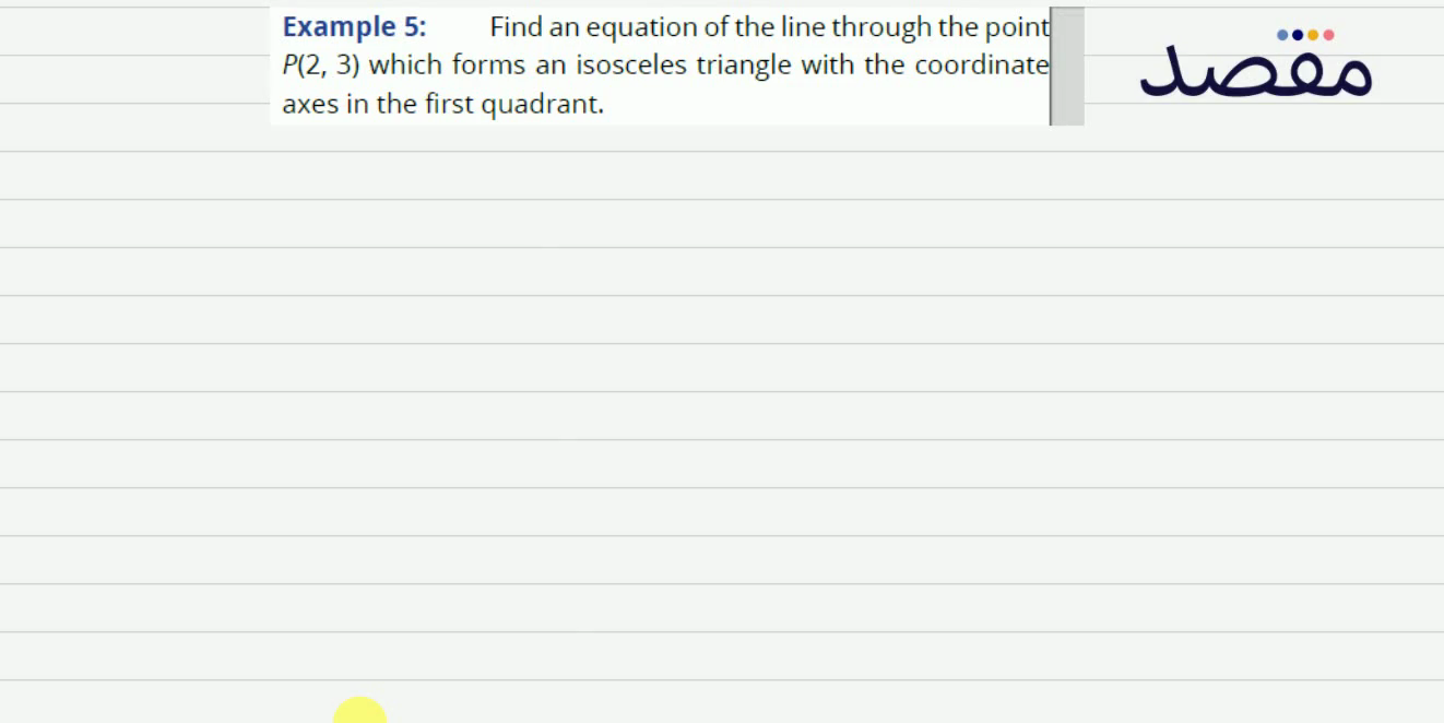 Example 5: Find an equation of the line through the point P(23) which forms an isosceles triangle with the coordinate axes in the first rant.