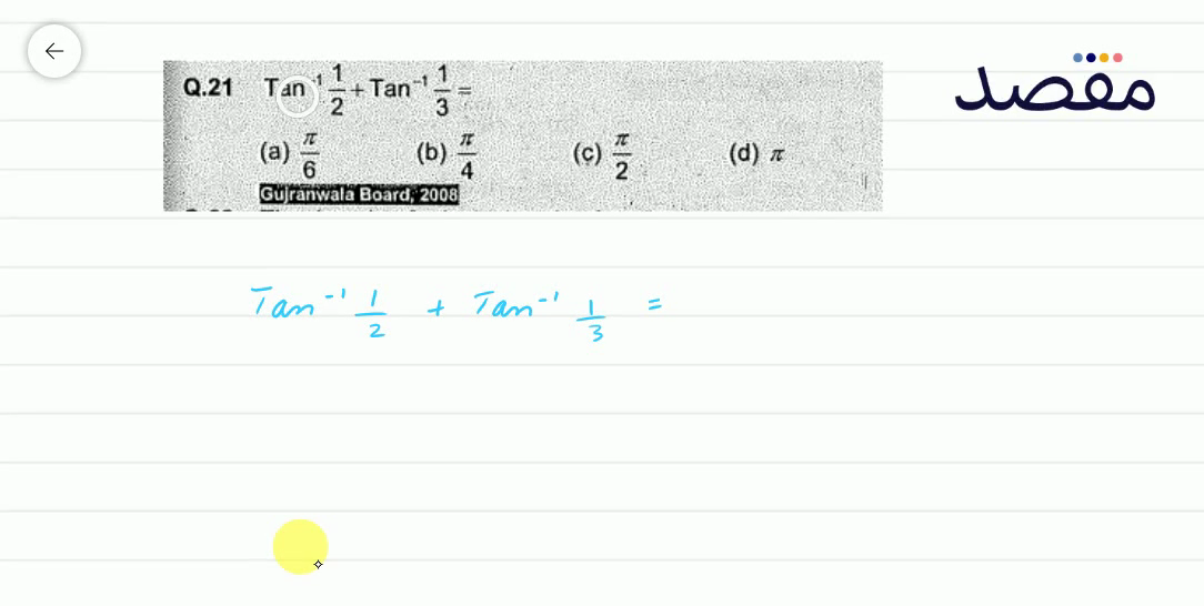 Q.21 \operatorname{Tan}^{-1} \frac{1}{2}+\operatorname{Tan}^{-1} \frac{1}{3}= (a) \frac{\pi}{6} (b) \frac{\pi}{4} (c) \frac{\pi}{2} (d) \pi Gujrantwala Board; 2008