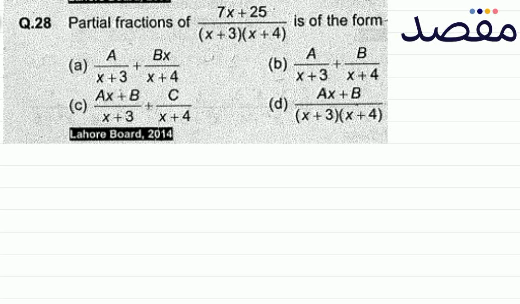 Q.28 Partial fractions of \frac{7 x+25}{(x+3)(x+4)} is of the form(a) \frac{A}{x+3}+\frac{B x}{x+4} (b) \frac{A}{x+3}+\frac{B}{x+4} (c) \frac{A x+B}{x+3}+\frac{C}{x+4} (d) \frac{A x+B}{(x+3)(x+4)} Lahore Board 2014