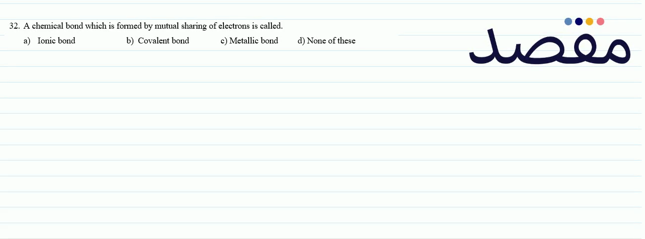 32. A chemical bond which is formed by mutual sharing of electrons is called.a) Ionic bondb) Covalent bondc) Metallic bondd) None of these