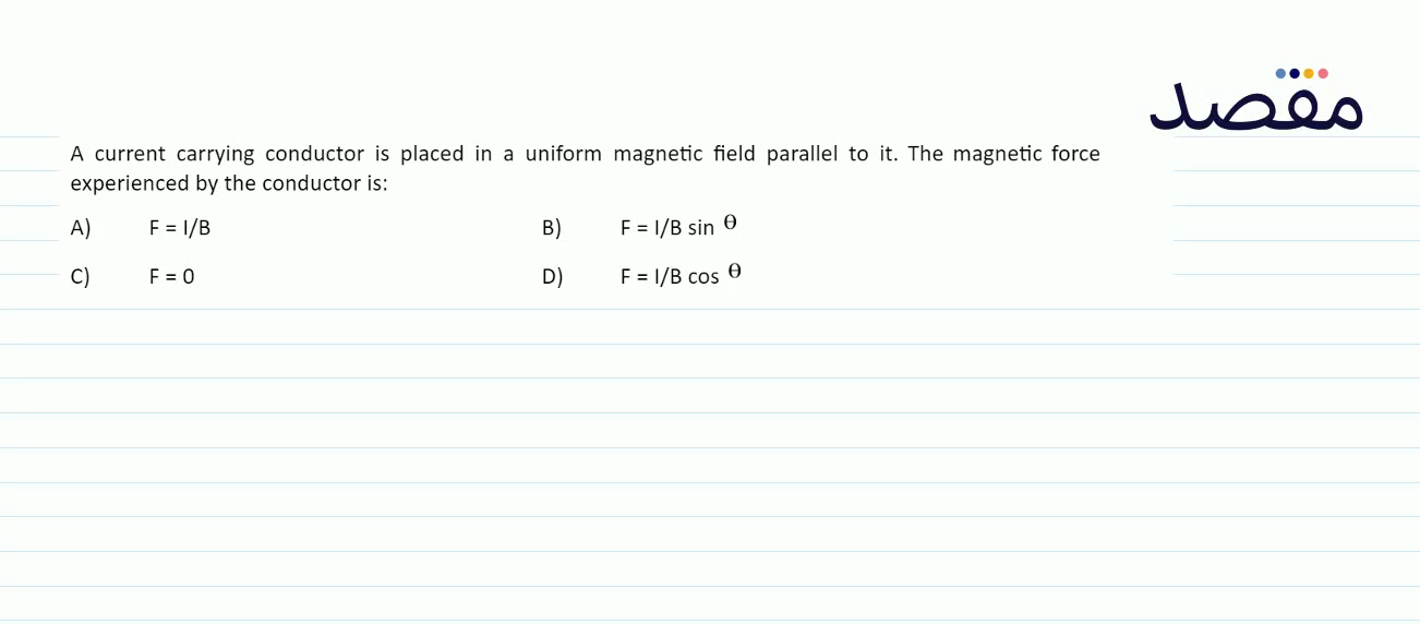 A current carrying conductor is placed in a uniform magnetic field parallel to it. The magnetic force experienced by the conductor is:A) F=I / B B) F=I / B \sin \theta C) \mathrm{F}=0 D) \mathrm{F}=\mathrm{l} / \mathrm{B} \cos \theta