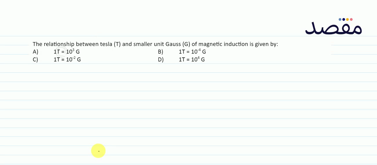 The relationship between tesla (T) and smaller unit Gauss ( G ) of magnetic induction is given by:A) 1 \mathrm{~T}=10^{3} \mathrm{G} B) 1 \mathrm{~T}=10^{-4} \mathrm{G} C) 1 \mathrm{~T}=10^{-2} \mathrm{G} D) 1 \mathrm{~T}=10^{4} \mathrm{G}