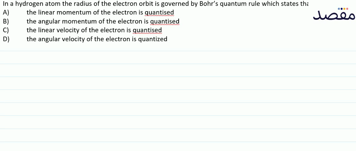 In a hydrogen atom the radius of the electron orbit is governed by Bohrs quantum rule which states thaA) the linear momentum of the electron is quantisedB) the angular momentum of the electron is quantisedC) the linear velocity of the electron is quantisedD) the angular velocity of the electron is quantized
